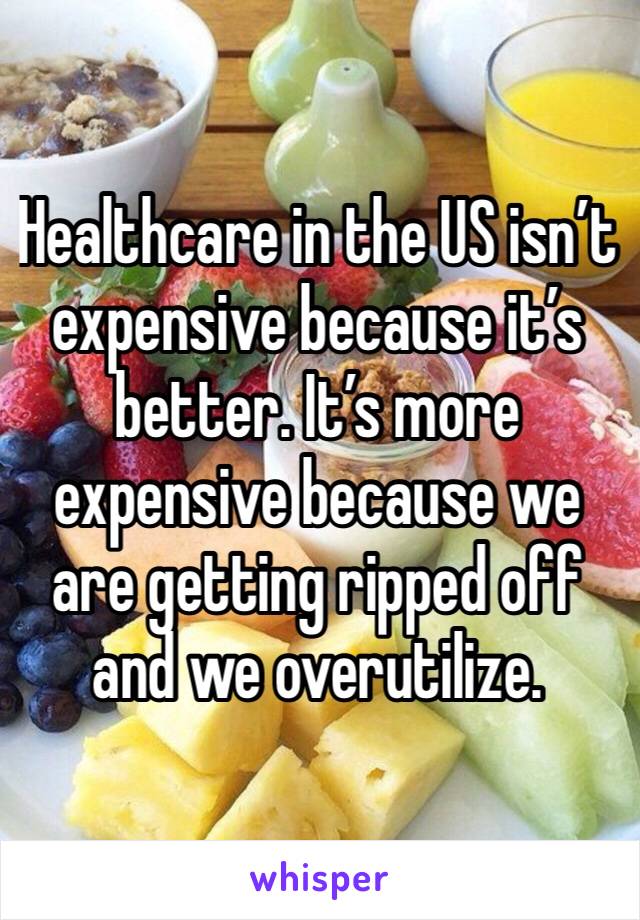 Healthcare in the US isn’t expensive because it’s better. It’s more expensive because we are getting ripped off and we overutilize. 