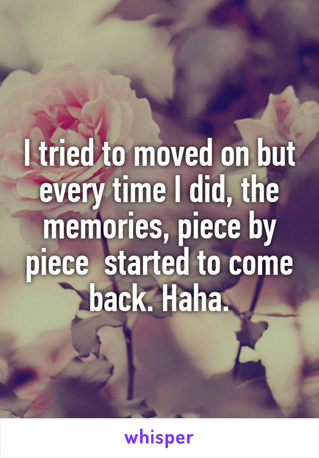 I tried to moved on but every time I did, the memories, piece by piece  started to come back. Haha.