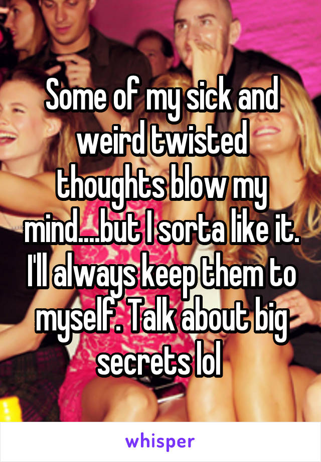 Some of my sick and weird twisted thoughts blow my mind....but I sorta like it. I'll always keep them to myself. Talk about big secrets lol 