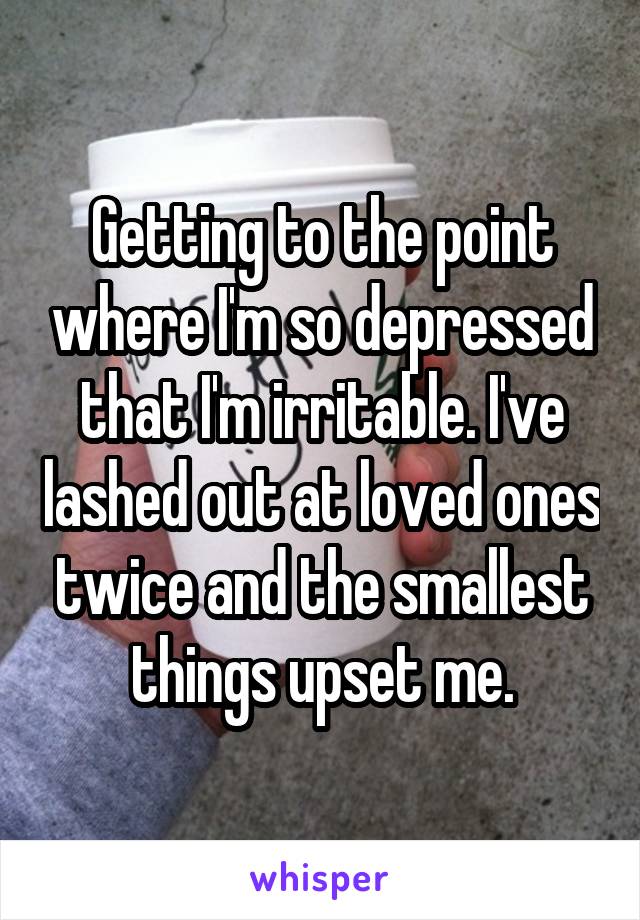 Getting to the point where I'm so depressed that I'm irritable. I've lashed out at loved ones twice and the smallest things upset me.