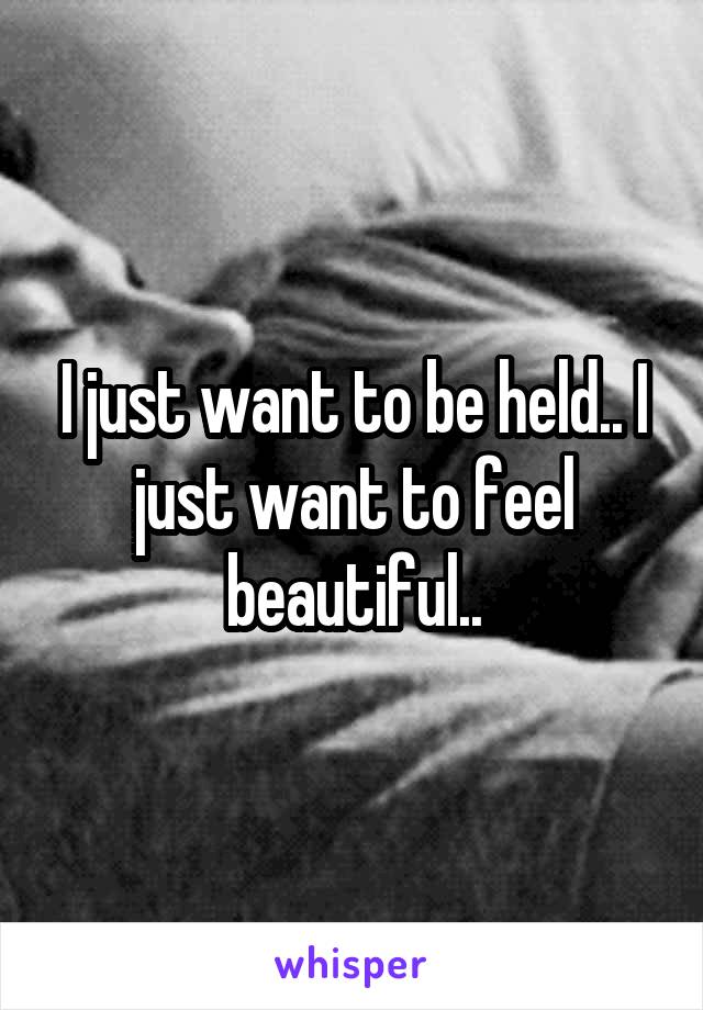 I just want to be held.. I just want to feel beautiful..