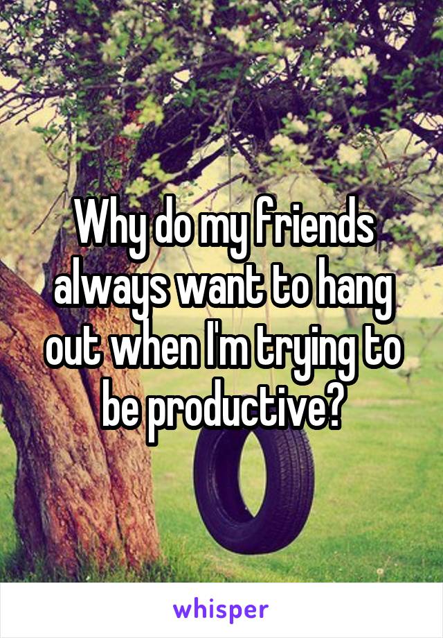 Why do my friends always want to hang out when I'm trying to be productive?