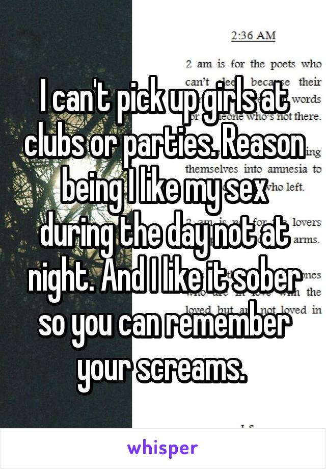 I can't pick up girls at clubs or parties. Reason being I like my sex during the day not at night. And I like it sober so you can remember your screams. 