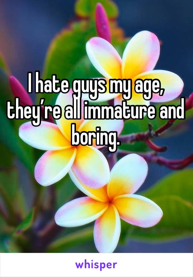 I hate guys my age, they’re all immature and boring.