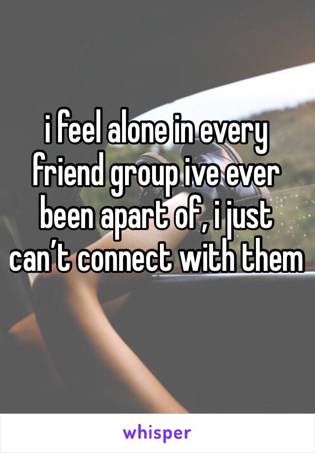 i feel alone in every friend group ive ever been apart of, i just can’t connect with them