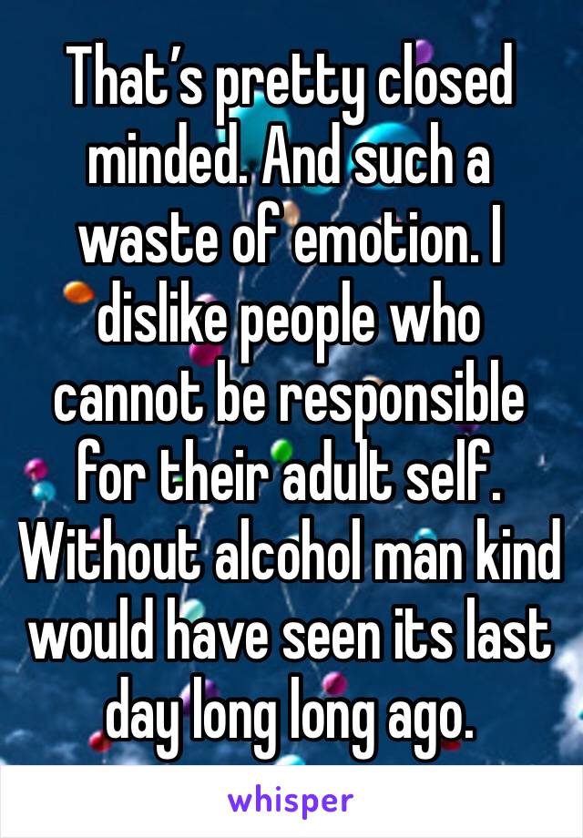 That’s pretty closed minded. And such a waste of emotion. I dislike people who cannot be responsible for their adult self.  Without alcohol man kind would have seen its last day long long ago. 