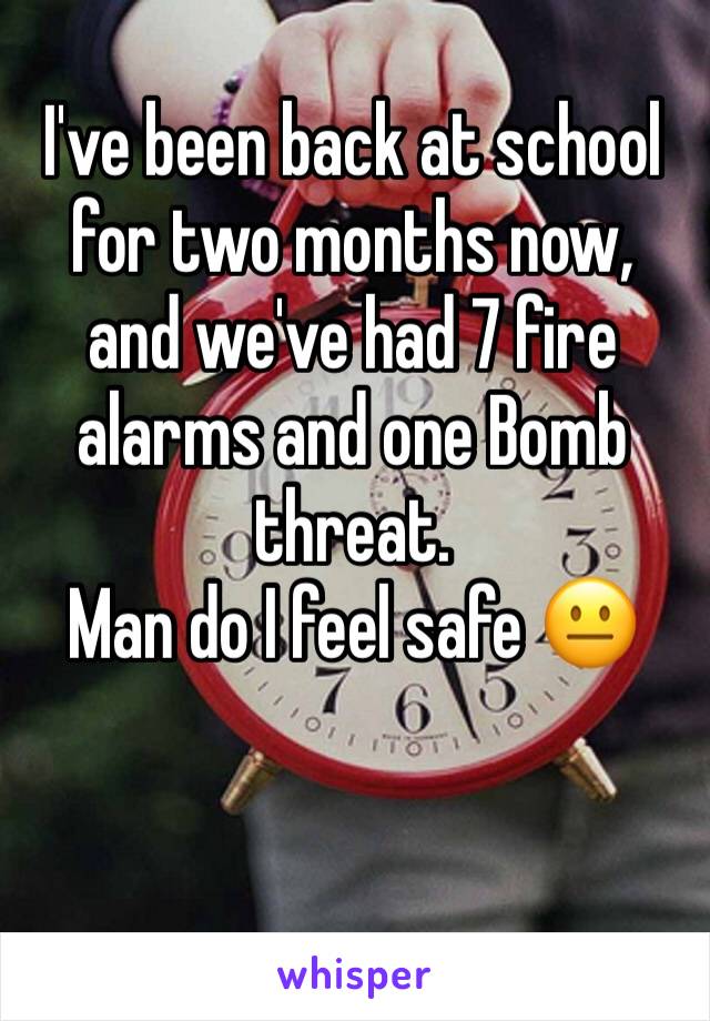 I've been back at school for two months now, and we've had 7 fire alarms and one Bomb threat.
Man do I feel safe 😐