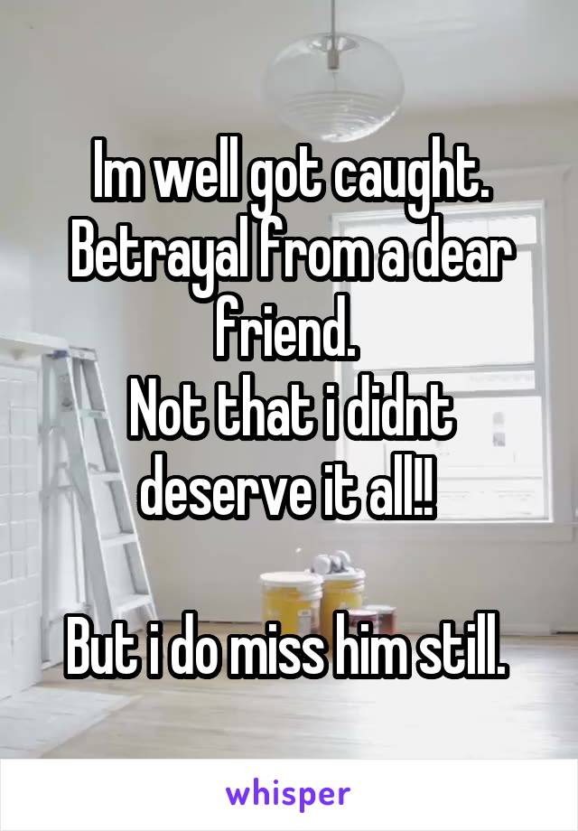 Im well got caught. Betrayal from a dear friend. 
Not that i didnt deserve it all!! 

But i do miss him still. 