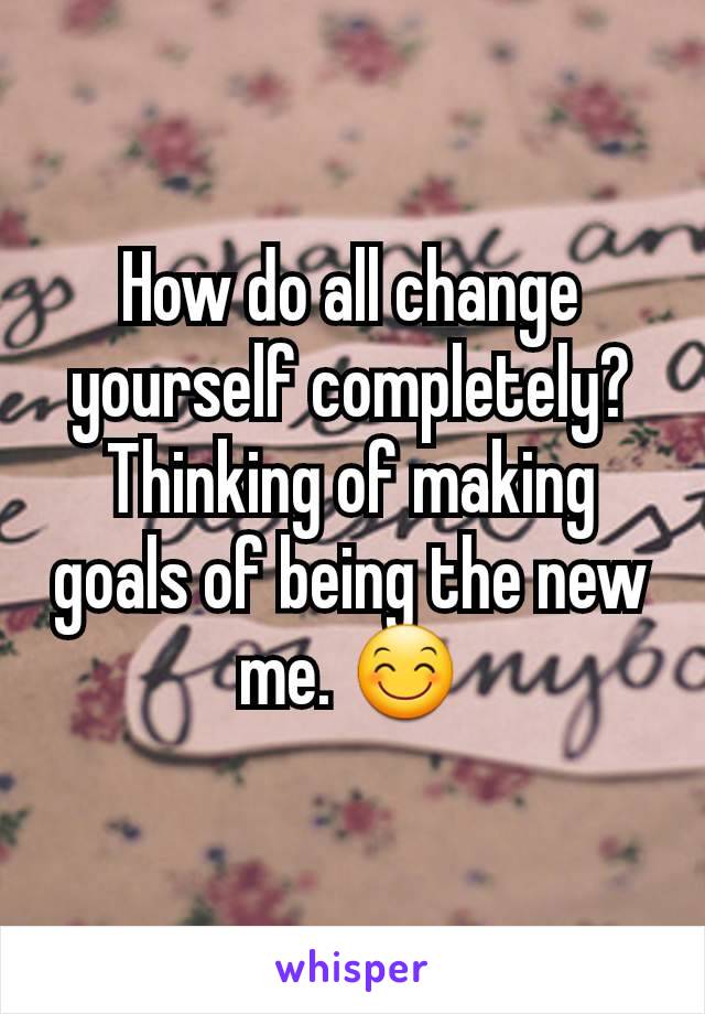 How do all change yourself completely? Thinking of making goals of being the new me. 😊