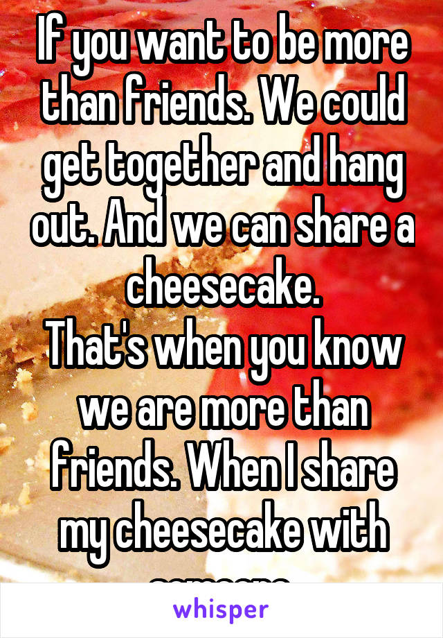 If you want to be more than friends. We could get together and hang out. And we can share a cheesecake.
That's when you know we are more than friends. When I share my cheesecake with someone.