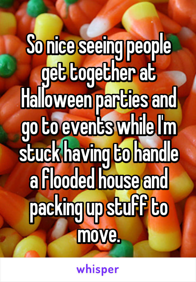 So nice seeing people get together at Halloween parties and go to events while I'm stuck having to handle a flooded house and packing up stuff to move.