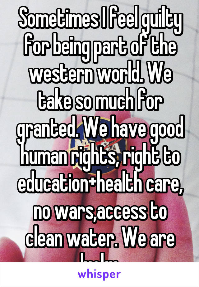 Sometimes I feel guilty for being part of the western world. We take so much for granted. We have good human rights, right to education+health care, no wars,access to clean water. We are lucky.