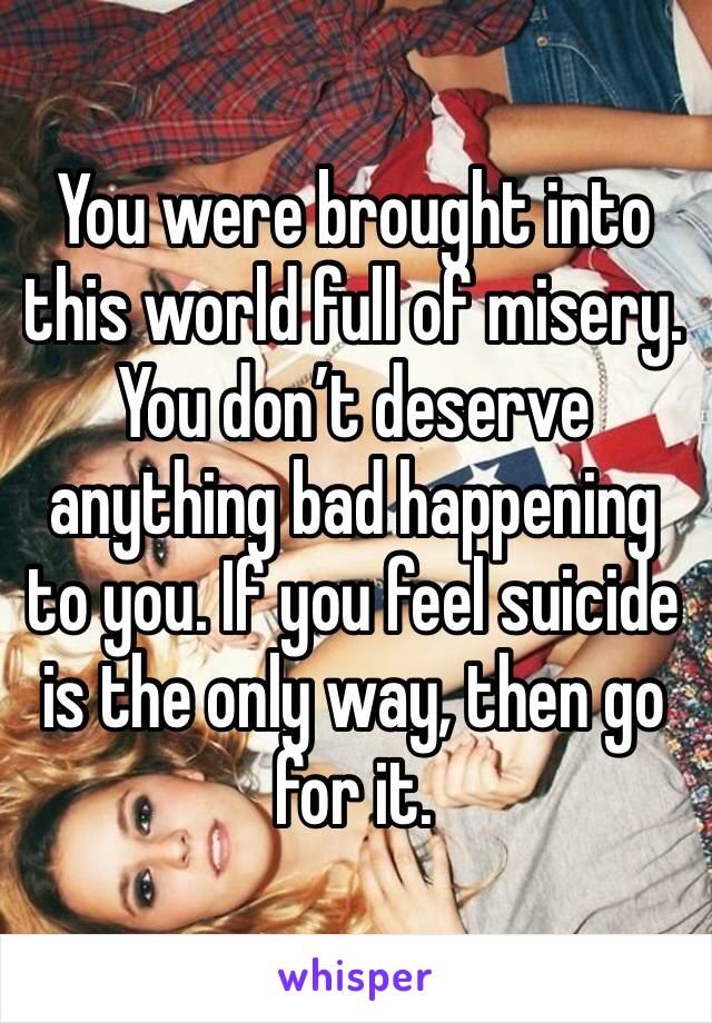 You were brought into this world full of misery. You don’t deserve anything bad happening to you. If you feel suicide is the only way, then go for it.