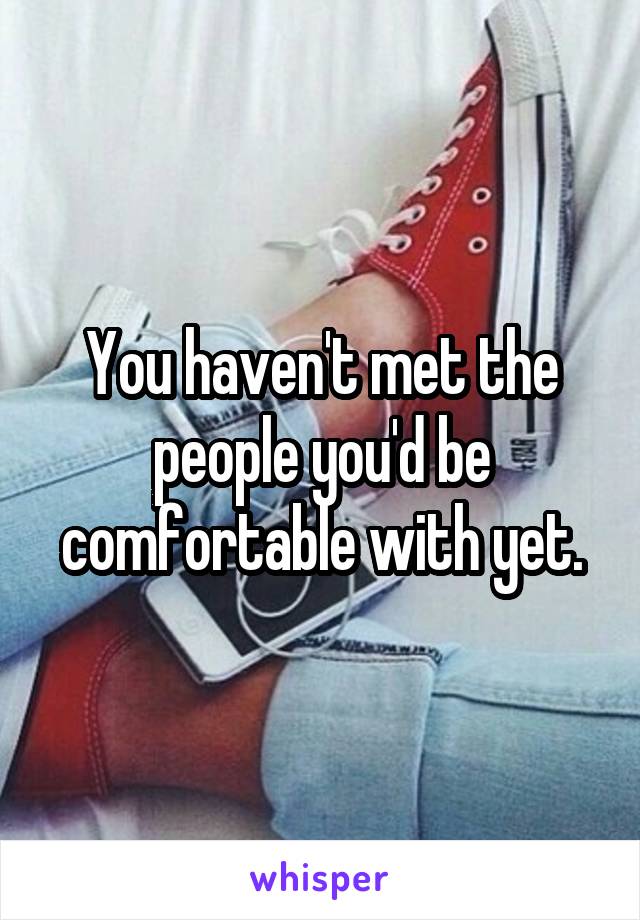 You haven't met the people you'd be comfortable with yet.