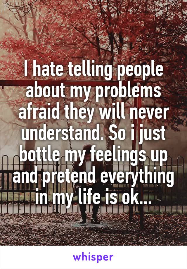 I hate telling people about my problems afraid they will never understand. So i just bottle my feelings up and pretend everything in my life is ok...