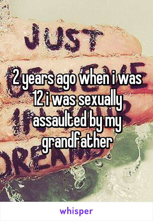 2 years ago when i was 12 i was sexually assaulted by my grandfather