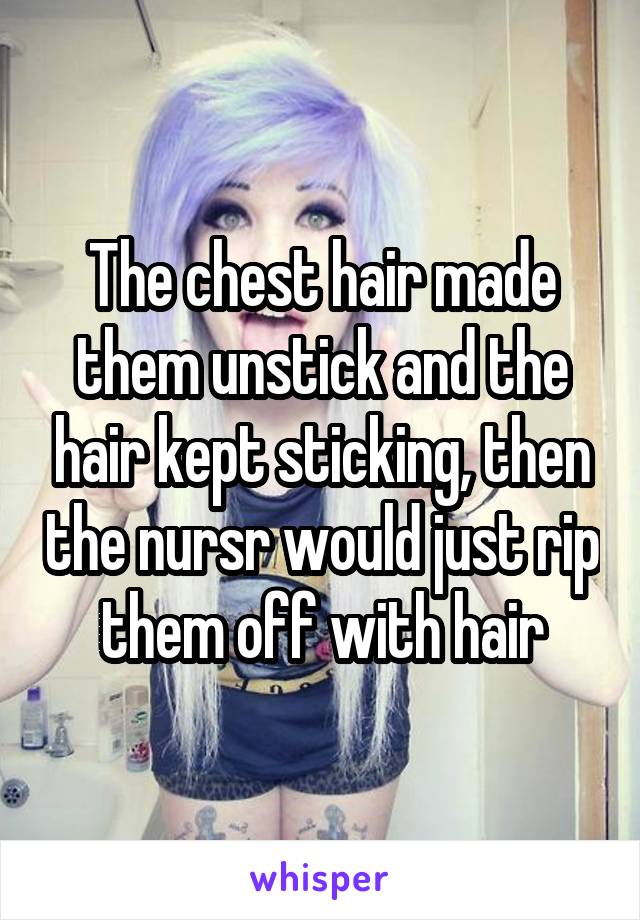 The chest hair made them unstick and the hair kept sticking, then the nursr would just rip them off with hair