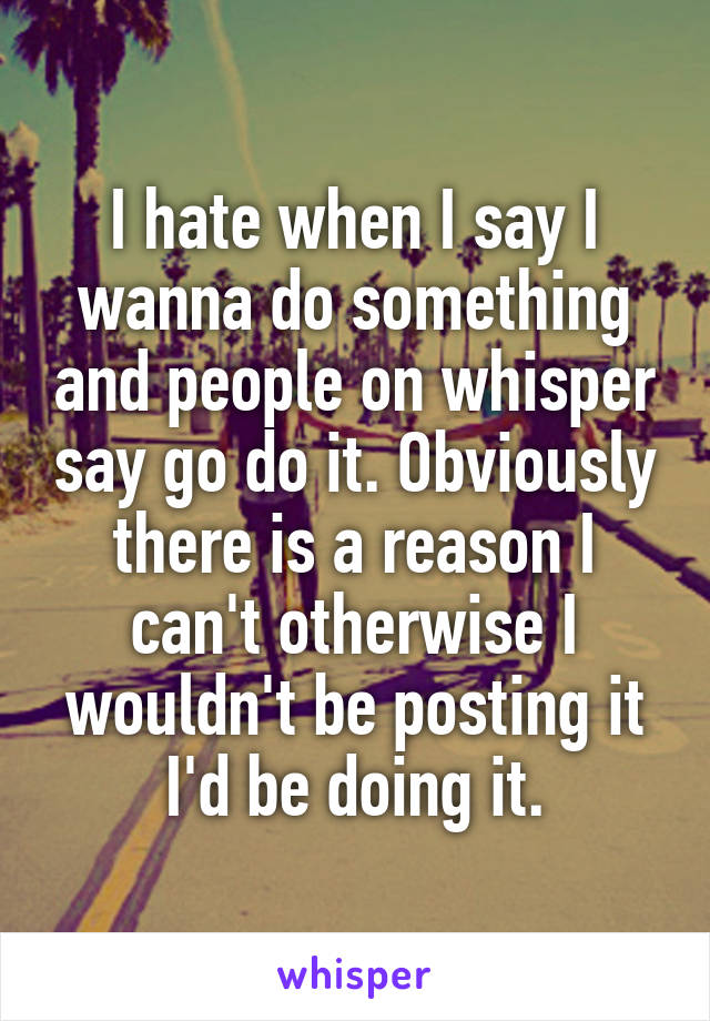 I hate when I say I wanna do something and people on whisper say go do it. Obviously there is a reason I can't otherwise I wouldn't be posting it I'd be doing it.