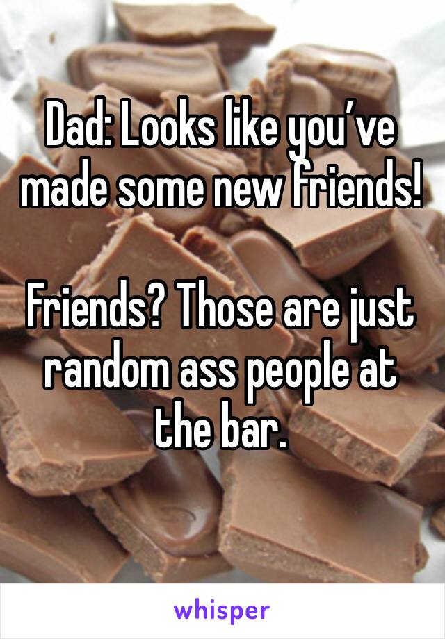 Dad: Looks like you’ve made some new friends!

Friends? Those are just random ass people at the bar.