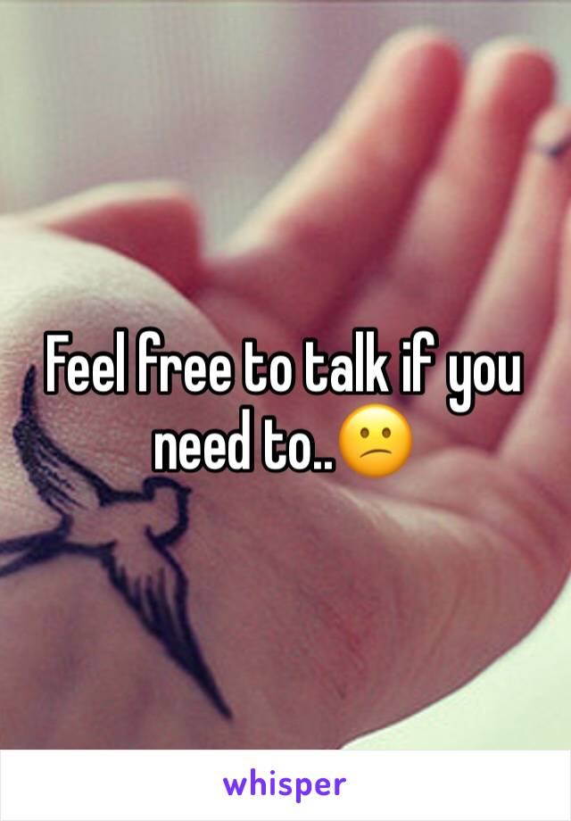 Feel free to talk if you need to..😕