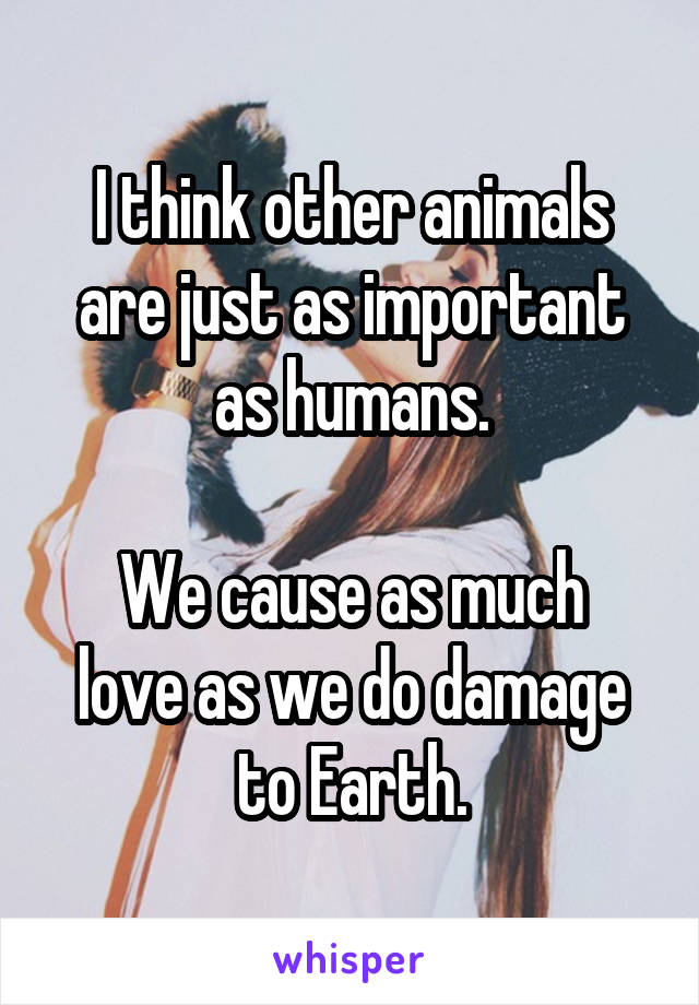 I think other animals are just as important as humans.

We cause as much love as we do damage to Earth.