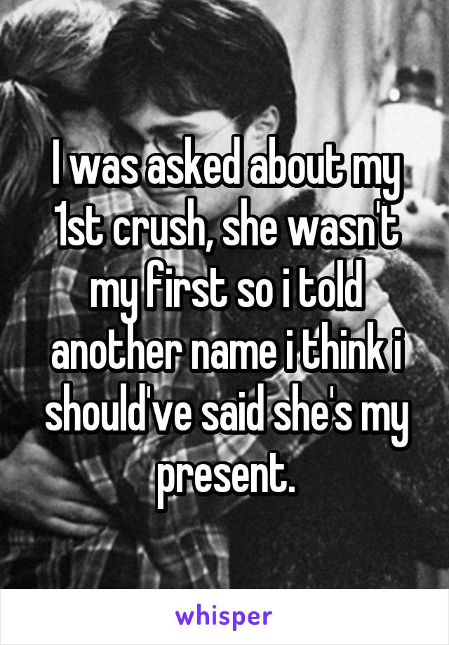 I was asked about my 1st crush, she wasn't my first so i told another name i think i should've said she's my present.