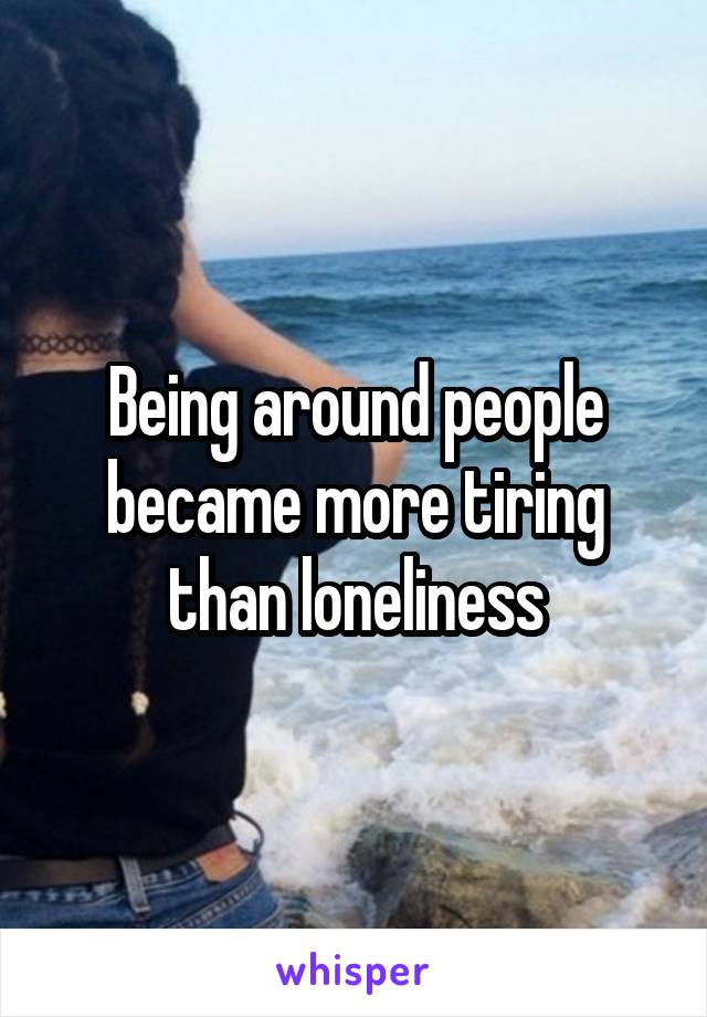 Being around people became more tiring than loneliness