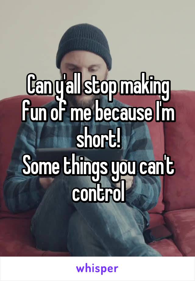 Can y'all stop making fun of me because I'm short!
Some things you can't control