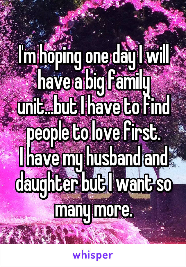 I'm hoping one day I will have a big family unit...but I have to find people to love first.
I have my husband and daughter but I want so many more.