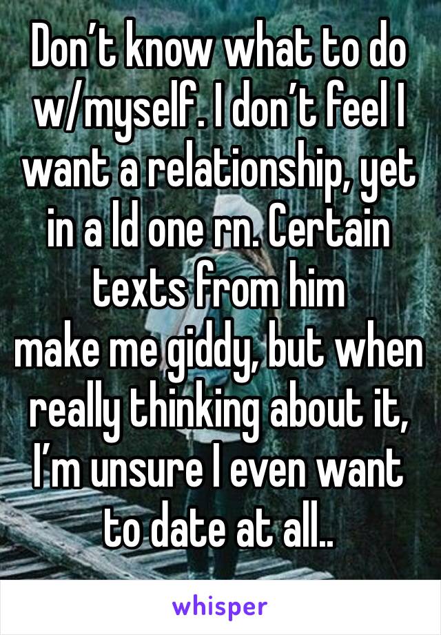 Don’t know what to do w/myself. I don’t feel I want a relationship, yet in a ld one rn. Certain texts from him
make me giddy, but when really thinking about it, I’m unsure I even want to date at all..