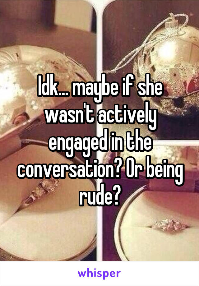 Idk... maybe if she wasn't actively engaged in the conversation? Or being rude?