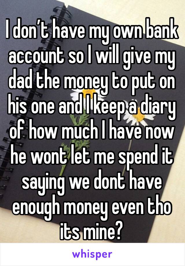 I don’t have my own bank account so I will give my dad the money to put on his one and I keep a diary of how much I have now he wont let me spend it saying we dont have enough money even tho its mine?