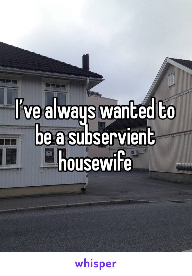 I’ve always wanted to be a subservient housewife