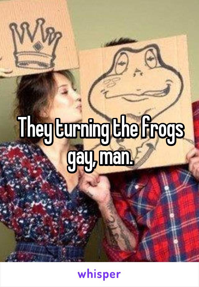 They turning the frogs gay, man.