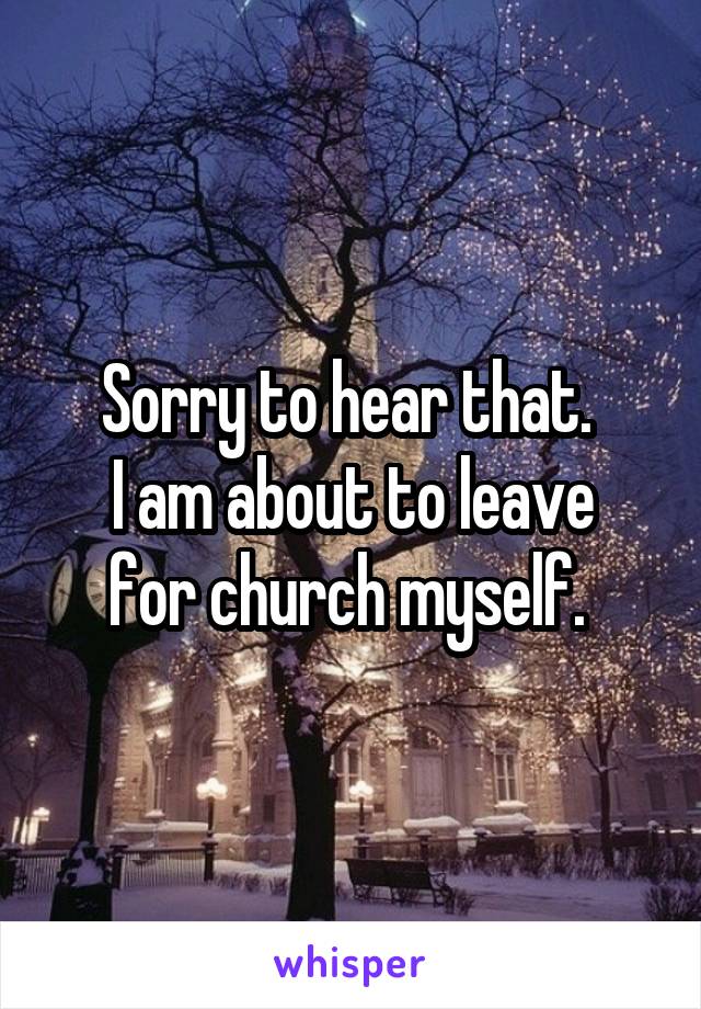 Sorry to hear that. 
I am about to leave for church myself. 