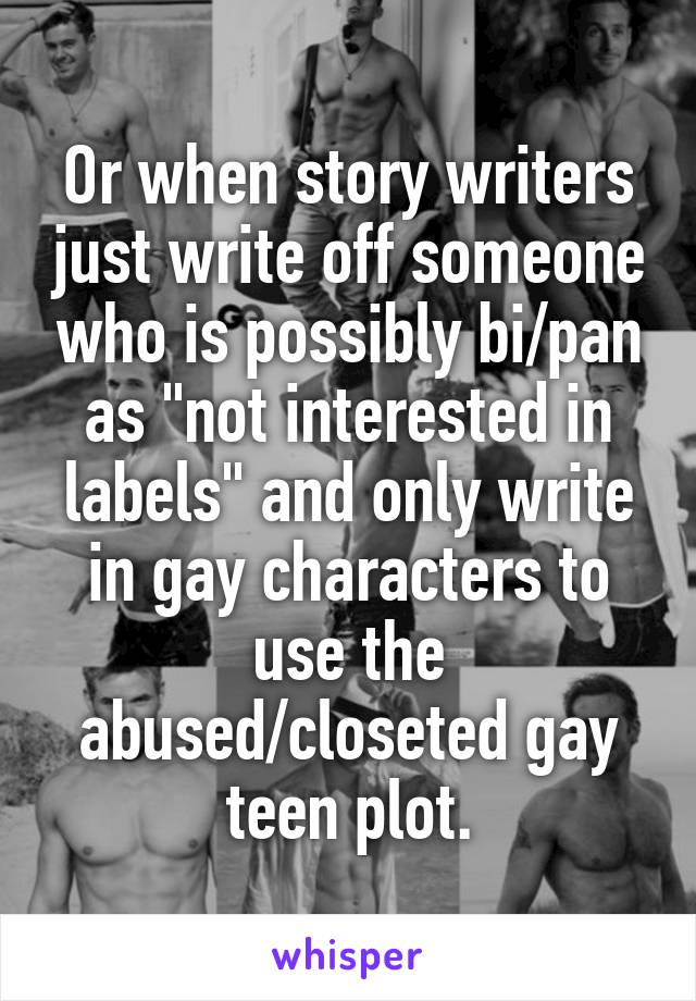 Or when story writers just write off someone who is possibly bi/pan as "not interested in labels" and only write in gay characters to use the abused/closeted gay teen plot.