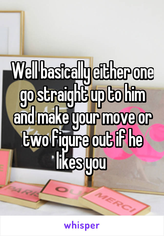 Well basically either one go straight up to him and make your move or two figure out if he likes you 