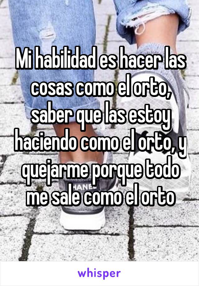 Mi habilidad es hacer las cosas como el orto, saber que las estoy haciendo como el orto, y quejarme porque todo me sale como el orto
