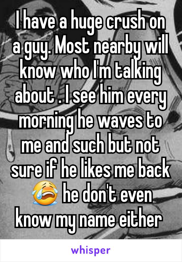 I have a huge crush on a guy. Most nearby will know who I'm talking about . I see him every morning he waves to me and such but not sure if he likes me back 😭 he don't even know my name either 
