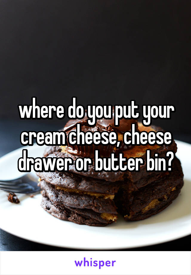 where do you put your cream cheese, cheese drawer or butter bin?