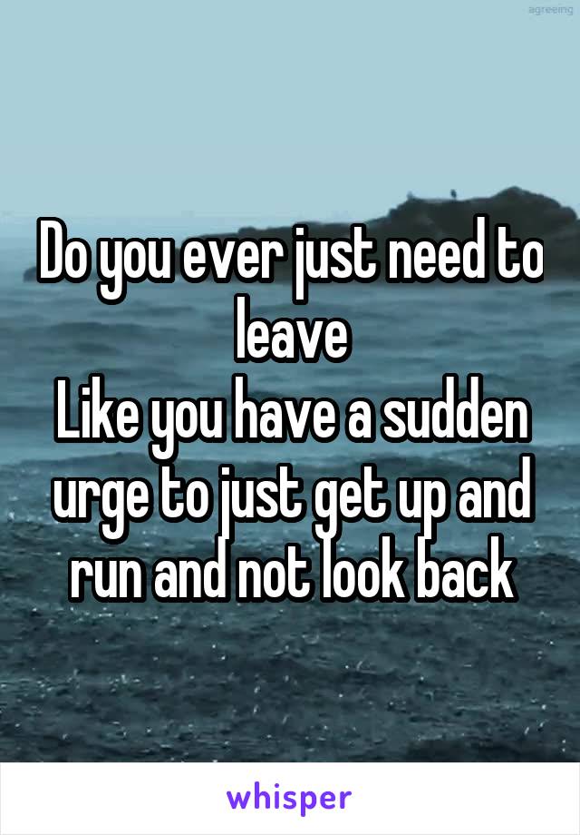 Do you ever just need to leave
Like you have a sudden urge to just get up and run and not look back