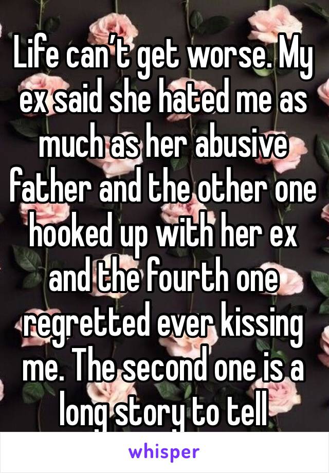 Life can’t get worse. My ex said she hated me as much as her abusive father and the other one hooked up with her ex and the fourth one regretted ever kissing me. The second one is a long story to tell