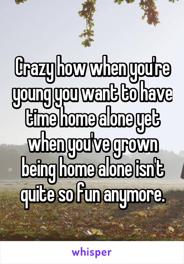 Crazy how when you're young you want to have time home alone yet when you've grown being home alone isn't quite so fun anymore.