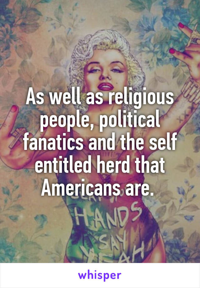 As well as religious people, political fanatics and the self entitled herd that Americans are. 