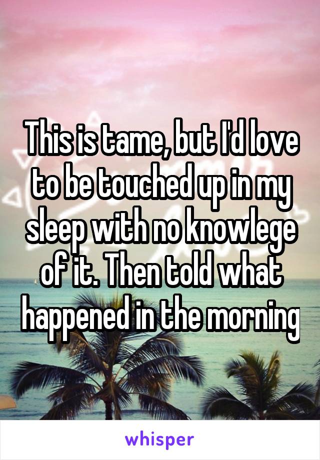 This is tame, but I'd love to be touched up in my sleep with no knowlege of it. Then told what happened in the morning