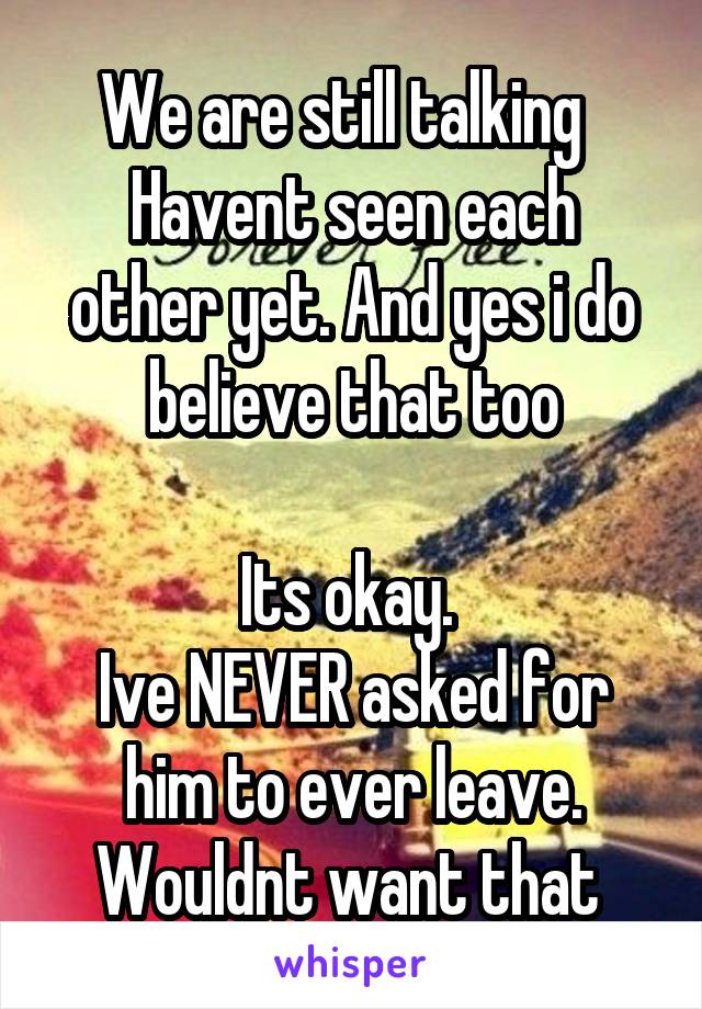 We are still talking  
Havent seen each other yet. And yes i do believe that too

Its okay. 
Ive NEVER asked for him to ever leave. Wouldnt want that 