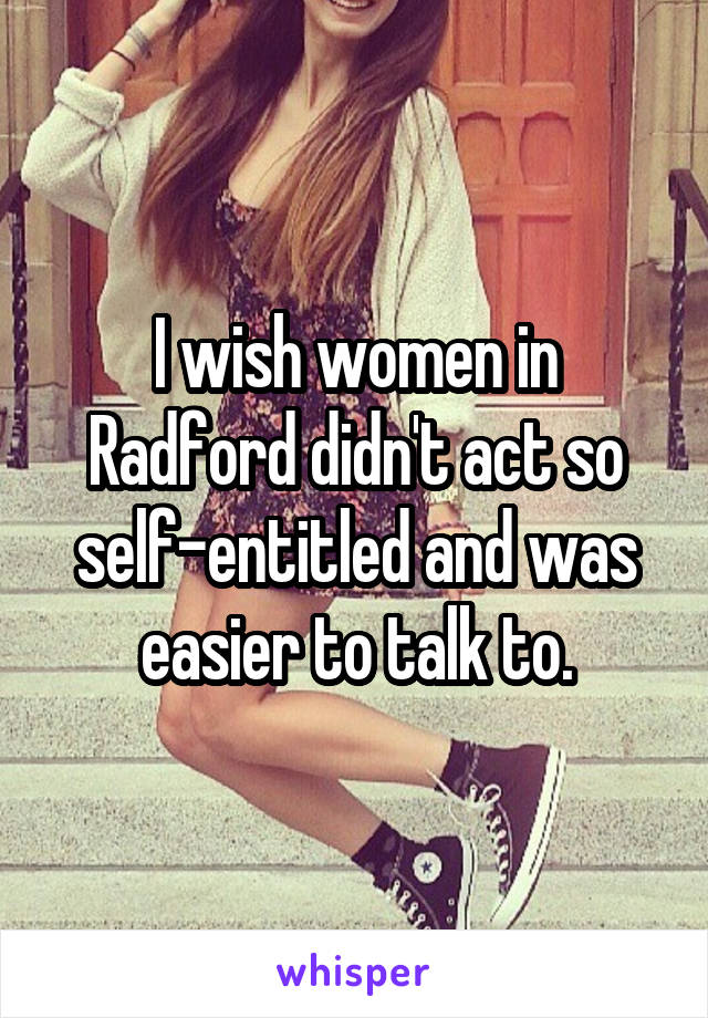 I wish women in Radford didn't act so self-entitled and was easier to talk to.