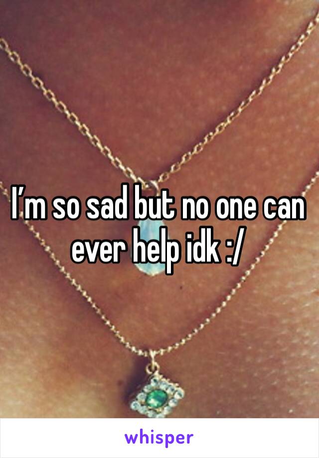 I’m so sad but no one can ever help idk :/