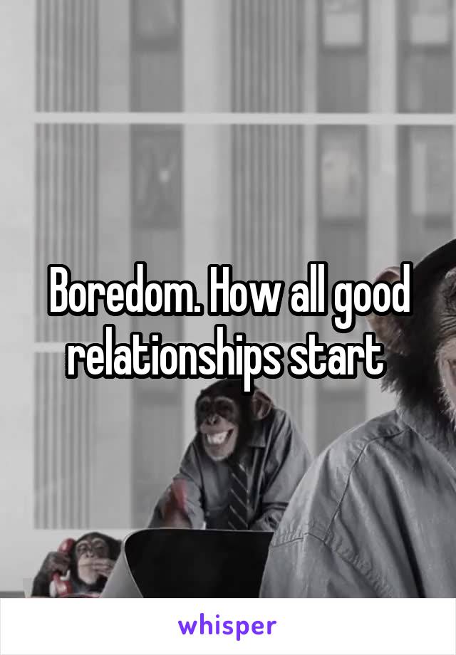 Boredom. How all good relationships start 