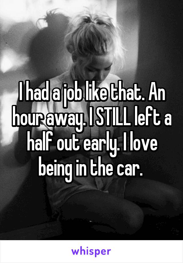 I had a job like that. An hour away. I STILL left a half out early. I love being in the car. 